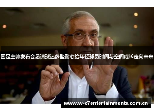 国足主帅发布会恳请球迷多些耐心给年轻球员时间与空间成长走向未来