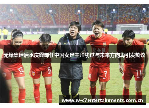无缘奥运后水庆霞卸任中国女足主帅功过与未来方向再引发热议